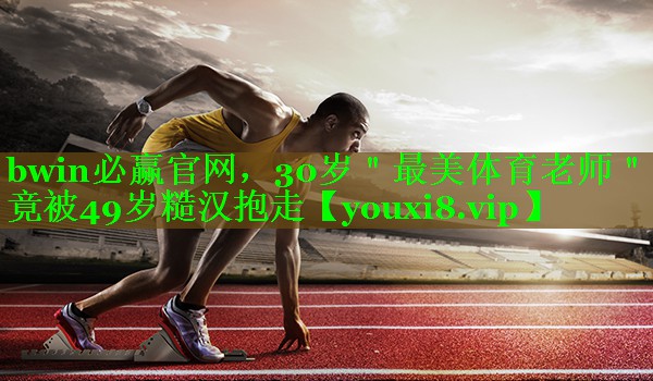 bwin必赢官网，30岁＂最美体育老师＂竟被49岁糙汉抱走