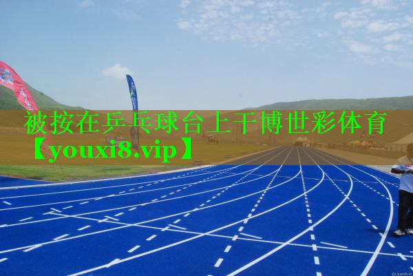 被按在乒乓球台上干博世彩体育