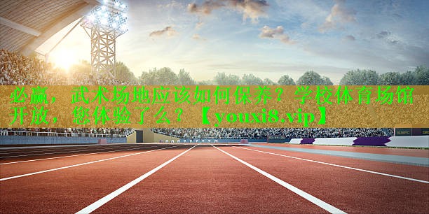 必赢，武术场地应该如何保养？学校体育场馆开放，您体验了么？