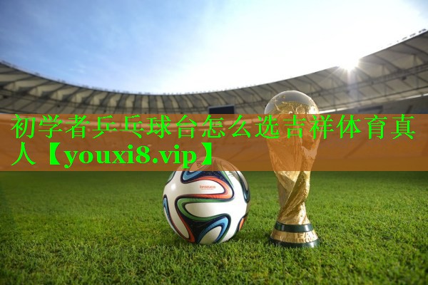 初学者乒乓球台怎么选吉祥体育真人